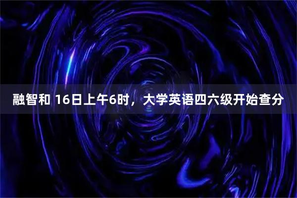 融智和 16日上午6时，大学英语四六级开始查分
