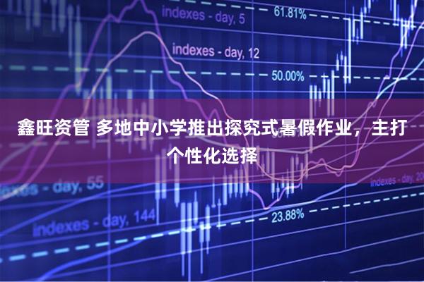 鑫旺资管 多地中小学推出探究式暑假作业，主打个性化选择