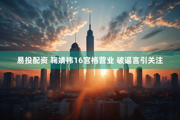 易投配资 鞠婧祎16宫格营业 破谣言引关注