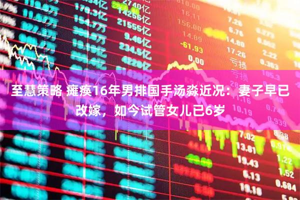 至慧策略 瘫痪16年男排国手汤淼近况：妻子早已改嫁，如今试管女儿已6岁