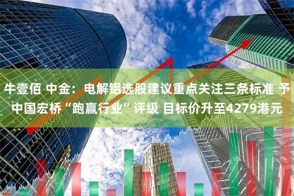 牛壹佰 中金：电解铝选股建议重点关注三条标准 予中国宏桥“跑赢行业”评级 目标价升至4279港元