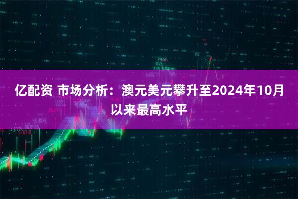 亿配资 市场分析：澳元美元攀升至2024年10月以来最高水平