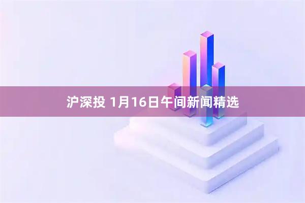 沪深投 1月16日午间新闻精选