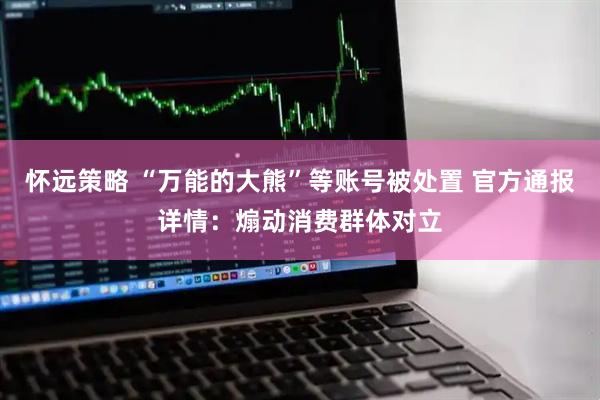 怀远策略 “万能的大熊”等账号被处置 官方通报详情：煽动消费群体对立