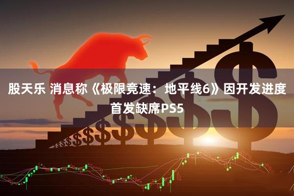 股天乐 消息称《极限竞速：地平线6》因开发进度首发缺席PS5