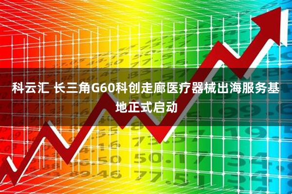 科云汇 长三角G60科创走廊医疗器械出海服务基地正式启动