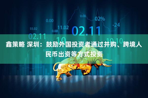 鑫策略 深圳：鼓励外国投资者通过并购、跨境人民币出资等方式投资