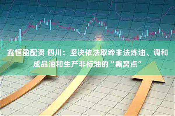 鑫恒盈配资 四川：坚决依法取缔非法炼油、调和成品油和生产非标油的“黑窝点”