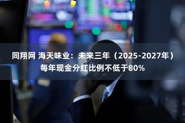 同翔网 海天味业：未来三年（2025-2027年）每年现金分红比例不低于80%