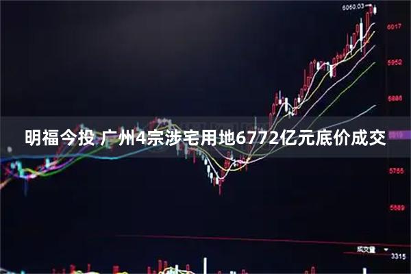 明福今投 广州4宗涉宅用地6772亿元底价成交