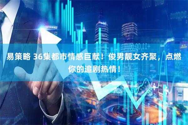 易策略 36集都市情感巨献！俊男靓女齐聚，点燃你的追剧热情！