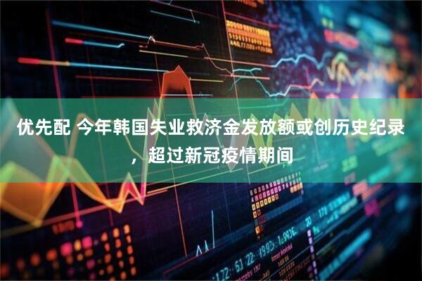 优先配 今年韩国失业救济金发放额或创历史纪录，超过新冠疫情期间