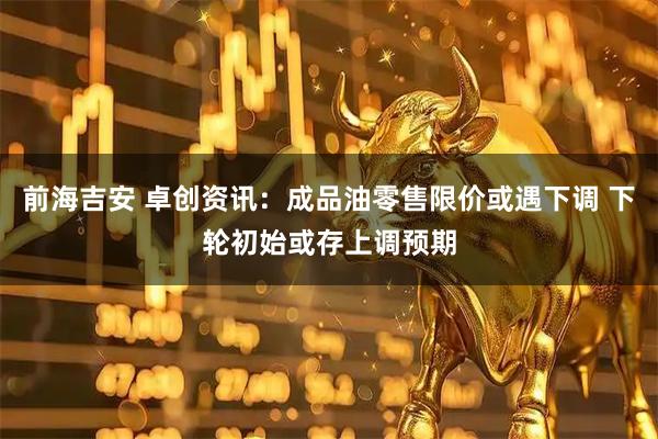 前海吉安 卓创资讯：成品油零售限价或遇下调 下轮初始或存上调预期