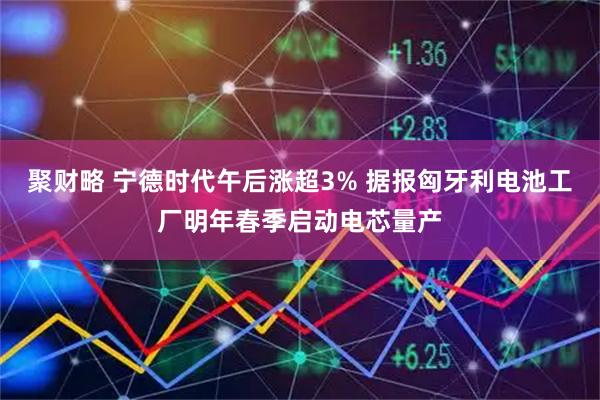 聚财略 宁德时代午后涨超3% 据报匈牙利电池工厂明年春季启动电芯量产