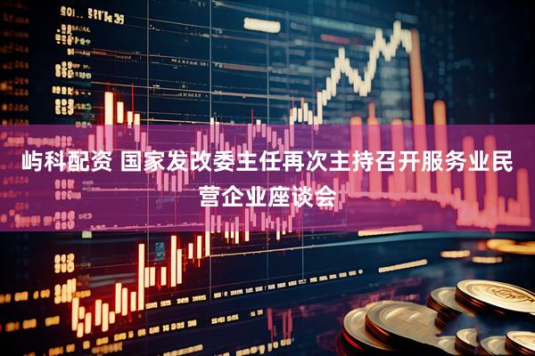 屿科配资 国家发改委主任再次主持召开服务业民营企业座谈会