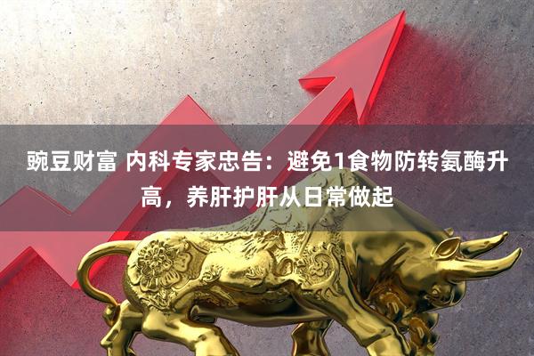 豌豆财富 内科专家忠告：避免1食物防转氨酶升高，养肝护肝从日常做起