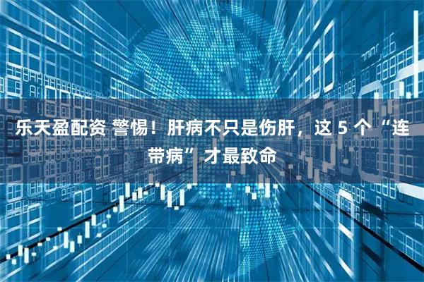 乐天盈配资 警惕！肝病不只是伤肝，这 5 个 “连带病” 才最致命