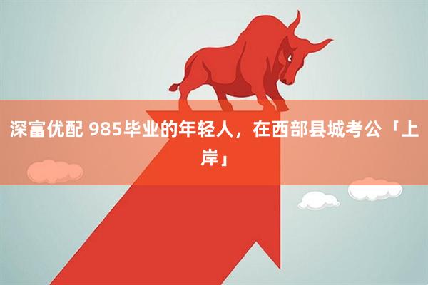 深富优配 985毕业的年轻人，在西部县城考公「上岸」