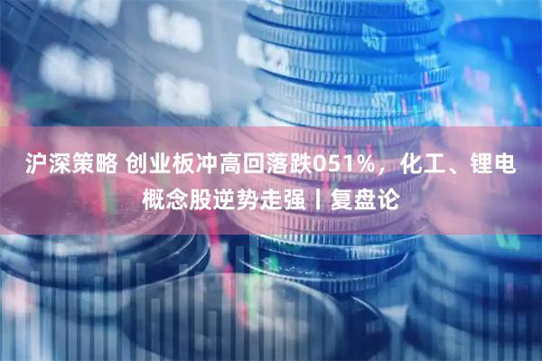 沪深策略 创业板冲高回落跌051%，化工、锂电概念股逆势走强丨复盘论