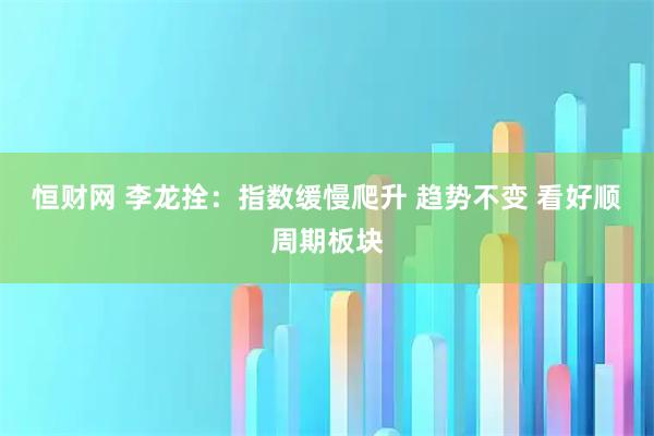 恒财网 李龙拴：指数缓慢爬升 趋势不变 看好顺周期板块