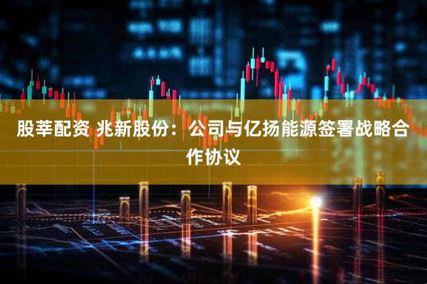 股莘配资 兆新股份：公司与亿扬能源签署战略合作协议