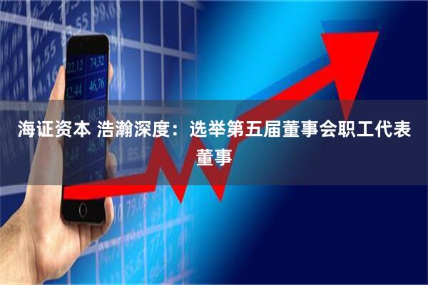 海证资本 浩瀚深度：选举第五届董事会职工代表董事