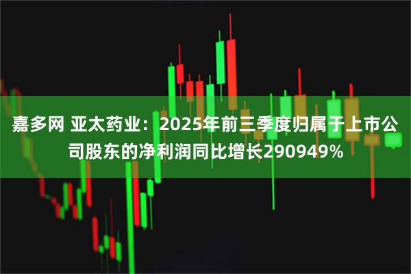 嘉多网 亚太药业：2025年前三季度归属于上市公司股东的净利润同比增长290949%