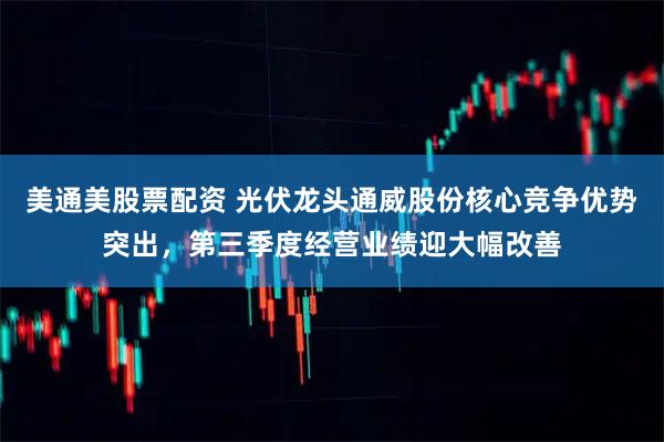 美通美股票配资 光伏龙头通威股份核心竞争优势突出，第三季度经营业绩迎大幅改善