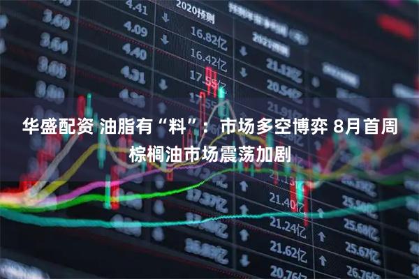 华盛配资 油脂有“料”：市场多空博弈 8月首周棕榈油市场震荡加剧