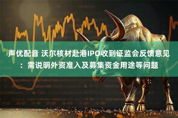 声优配音 沃尔核材赴港IPO收到证监会反馈意见：需说明外资准入及募集资金用途等问题