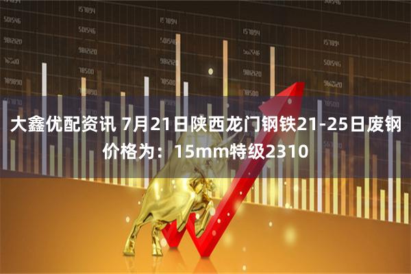 大鑫优配资讯 7月21日陕西龙门钢铁21-25日废钢价格为：15mm特级2310