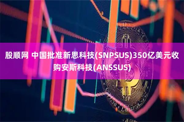 股顺网 中国批准新思科技(SNPSUS)350亿美元收购安斯科技(ANSSUS)