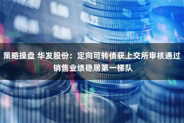 策略操盘 华发股份：定向可转债获上交所审核通过 销售业绩稳居第一梯队