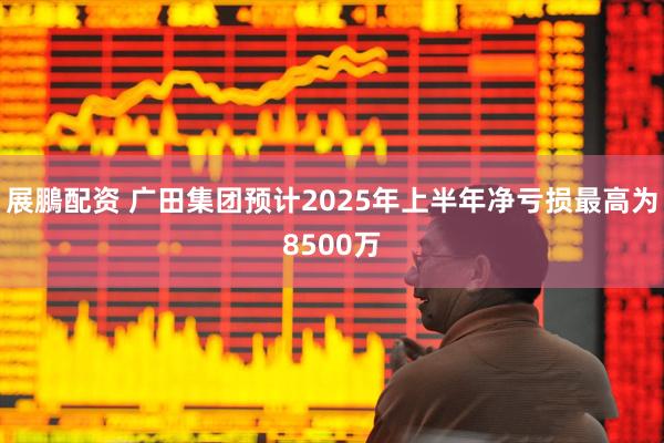 展鵬配资 广田集团预计2025年上半年净亏损最高为8500万
