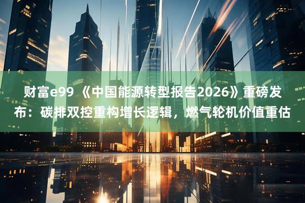 财富e99 《中国能源转型报告2026》重磅发布：碳排双控重构增长逻辑，燃气轮机价值重估