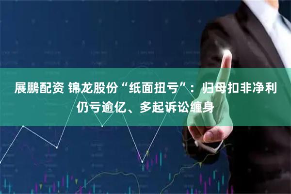 展鵬配资 锦龙股份“纸面扭亏”:归母扣非净利仍亏逾亿、多起诉讼缠身