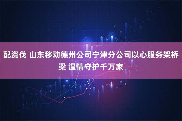 配资伐 山东移动德州公司宁津分公司以心服务架桥梁 温情守护千万家
