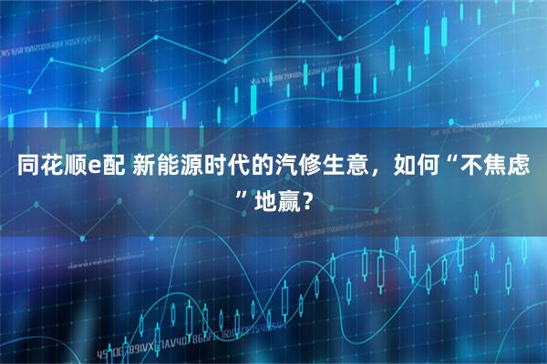 同花顺e配 新能源时代的汽修生意，如何“不焦虑”地赢？