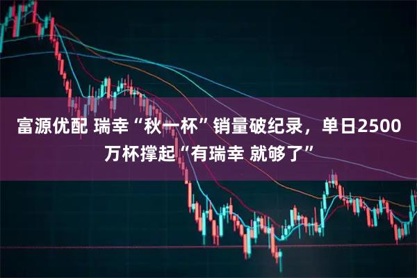 富源优配 瑞幸“秋一杯”销量破纪录，单日2500万杯撑起“有瑞幸 就够了”