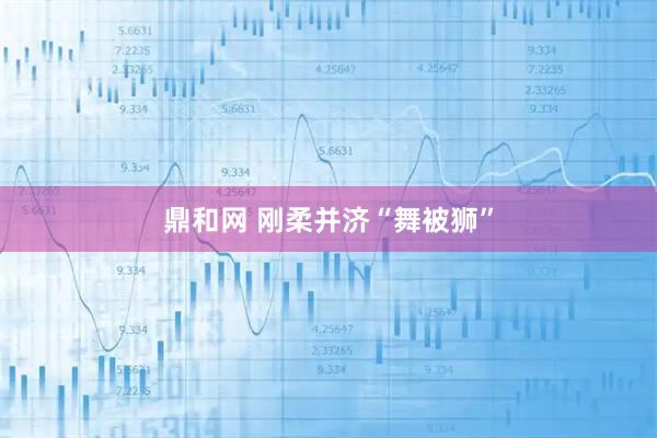 鼎和网 刚柔并济“舞被狮”