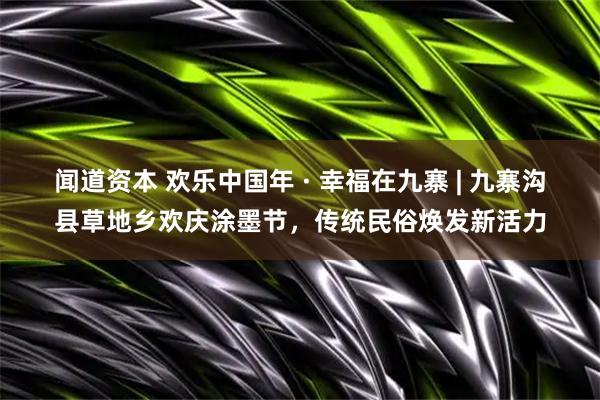 闻道资本 欢乐中国年 · 幸福在九寨 | 九寨沟县草地乡欢庆涂墨节，传统民俗焕发新活力
